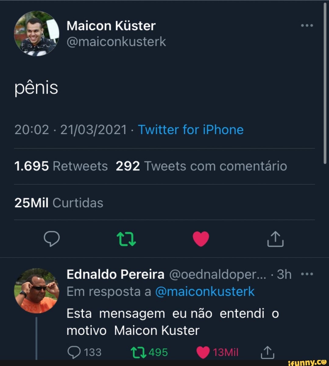 Mai Kiister aicon Kúster
Gmaiconkusterk pênis
- - Twitter for iPhone
1.695 Retweeis 292 Tweets com comentário
25Mil Curtidas
Em resposta a GOWmaiconkusterk
Esta mensagem eu não entendi o motivo Maicon Kuster
133
Ednaldo Pereira Goednaldoper...