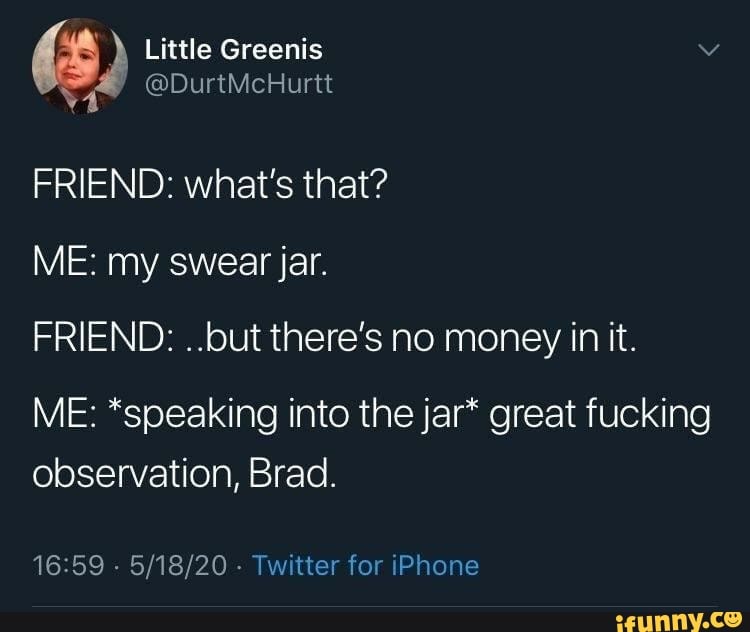 FRIEND: what's that?
ME: my swear jar.
FRIEND: ..but there's no money in it.
ME: *speaking into the jar* great fucking
observation, Brad.
16:59
Twitter for iPhone