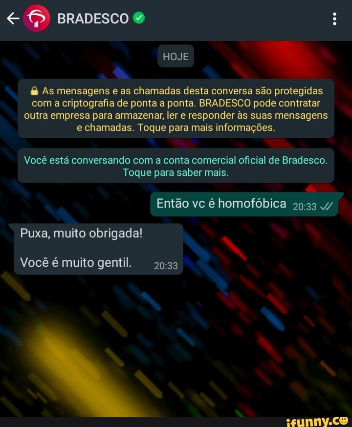 BRADESCO &
HOJE
As mensagens e as chamadas desta conversa são protegidas com a criptografia de ponta a ponta. BRADESCO pode contratar outra empresa para armazenar, ler e responder âs suas mensagens e chamadas. Toque para mais informações.
Você está conversando com a conta comercial oficial de Bradesco.
Toque para saber mais.
Então vc é homofóbica 4/
Puxa, muito obrigada!
Você é muito gentil.