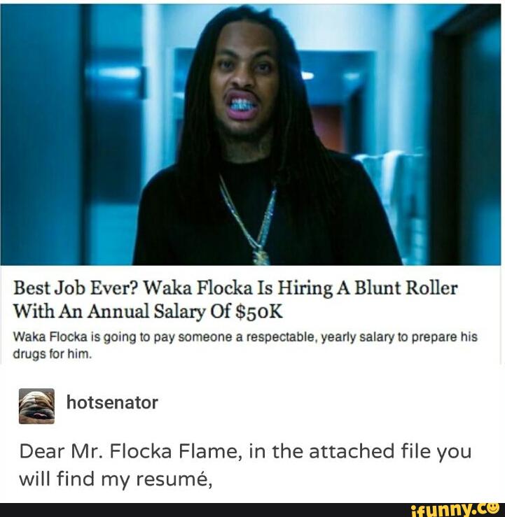 Best Job Ever? Waka Flocka Is Hiring A Blunt Roller
WithAn Annual Salary Of $50K
Waka FlocKa I5 goxng to pay someone a respectable yearly salary lo prepare hws
drugs mmm.
Dear Mr. Flocka Flame, in the attached file you
will find my resumé,