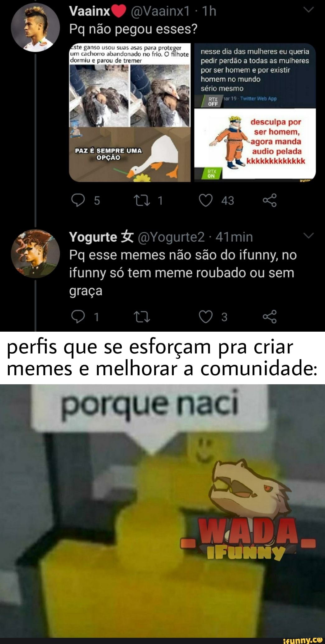 Vaainx
Pq não pegou esses? ste ganso usou suas asas para proteger
um cachorro abandonado no frio. O filhote
dormiu e parou de tremer pedir perdão a todas as mulheres por ser homem e por existir
nesse dia das mulheres eu queria
homem no mundo
sério mesmo
desculpa por
ser homem, agora manda audio pelada
kkkkkkkkkkkkk
PAZ SEMPRE UMA
OPÇÃO
Yogurte
43
Pq esse memes não são do ifunny, no ifunny só tem meme roubado ou sem graça
ta
perfis que se esforçam pra criar memes e melhorar a comunidade: