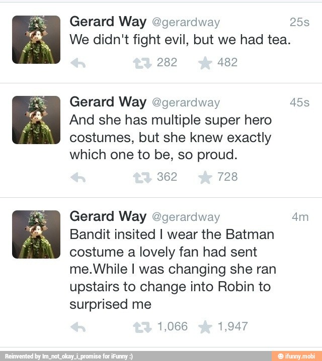 Gerard Way Ogerardway 25s
We didn't fight evil, but we had tea.
282 482
Gerard Way @gerardway 45s
And she has multiple super hero
costumes, but she knew exactly
which one to be, so proud.
Gerard Way @gerardway 4m
Bandit insited I wear the Batman
costume a lovely fan had sent
me.While I was changing she ran
upstairs to change into Robin to
surprised me
1,066 1,947