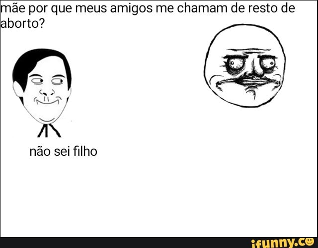 mãe por que meus amigos me chamam de resto de
aborto?
não sei filho