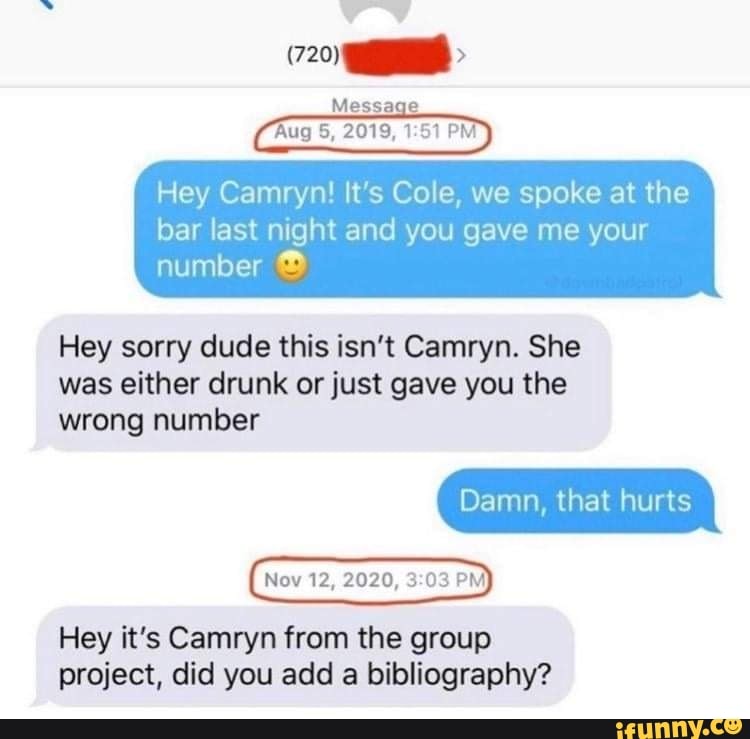 Message
Rug 5, 2019,
Hey Camryn! It's Cole, we spoke at the
bar last night and you gave me your number
Hey sorry dude this isn't Camryn. She was either drunk or just gave you the
wrong number
Damn, that hurts
Nov 12, 2020, 03 PM
Hey it's Camryn from the group project, did you add a bibliography?
