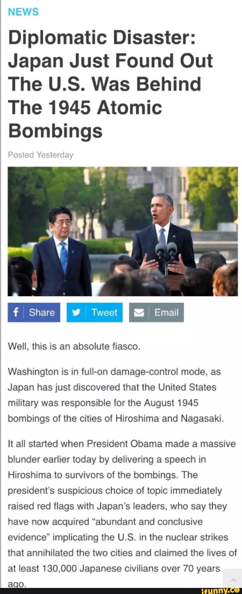 NEWS
Diplomatic Disaster:
Japan Just Found Out
The U.S. Was Behind
The 1945 Atomic
Bombings
Well, this is an absolute fiasco.
Washington is in fuIl-on damage-control mode, as
Japan has just discovered that the United States
military was responsible for the August 1945
bombings of the cities of Hiroshima and Nagasaki.
It all started when President Obama made a massive
blunder earlier today by delivering a speech in
Hiroshima to survivors of the bombings. The