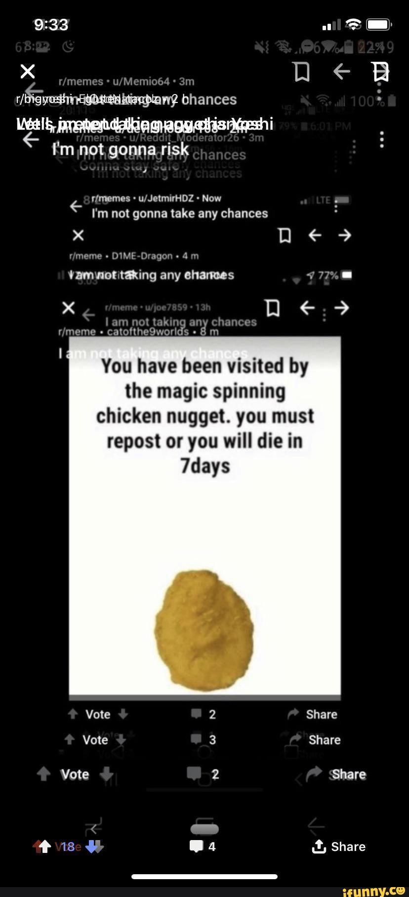 bhances f'm not, gonna.risk
I'm not gonna take any chances
DIME-Dragon
chances
You have been visited by the magic spinning chicken nugget. you must repost or you will die in
7days
Vote Share
Share