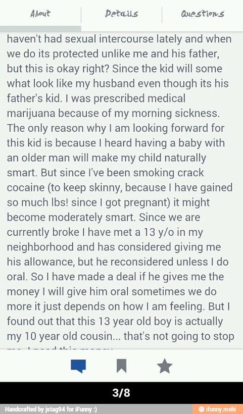 haven't had sexual intercourse lately and when
we do its protected unlike me and his father,
but this is okay right? Since the kid will some
what look like my husband even though its his
father's kid. I was
prescribed medical
marijuana because of my morning sickness.
The only reason why I am
looking forward for
this kid is because I heard having a baby with
an older man will make my child naturally
smart. But since I've been smoking crack
cocaine (to keep skinny, because I have gained
so much lbs! since I got pregnant) it might
become moderately smart. Since we are
currently broke I have met a 13 y/o in my
neighborhood and has considered giving me
his allowance, but he reconsidered unless I do
oral. So I have made a deal if he gives me the
money I will give him oral sometimes we do
more it just depends on how I am feeling. But I
found out that this 13 year old boy is actually
my 10 year old cousin... that's not going to stop - 3/8
