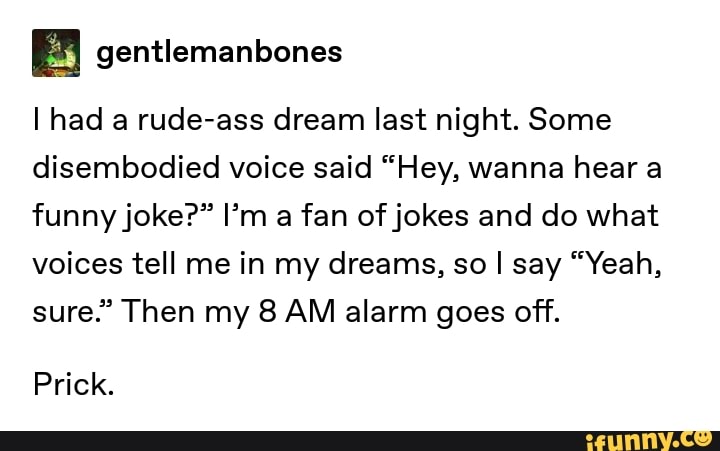 & gentlemanbones
I had a rude-ass dream last night. Some
disembodied voice said “Hey, wanna hear a
funnyjoke?” I’m a fan ofjokes and do what
voices tell me in my dreams, so I say “Yeah,
sure.” Then my 8 AM alarm goes off.
Prick.