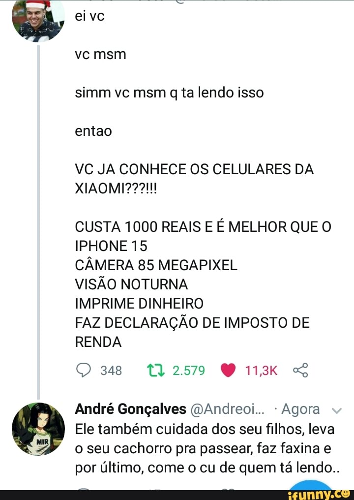 VC JA CONHECE OS CELULARES DA
CUSTA 1000 REAIS E É MELHOR QUE O
IPHONE 15
CÂMERA 85 MEGAPIXEL
VISÃO NOTURNA
IMPRIME DINHEIRO
FAZ DECLARAÇÃO DE IMPOSTO DE
RENDA
André Gonçalves (DAndreoi... Agora
Ele também cuidada dos seu filhos, leva
o seu cachorro pra passear, faz faxina e
por último, come o cu de quem tá lendo..