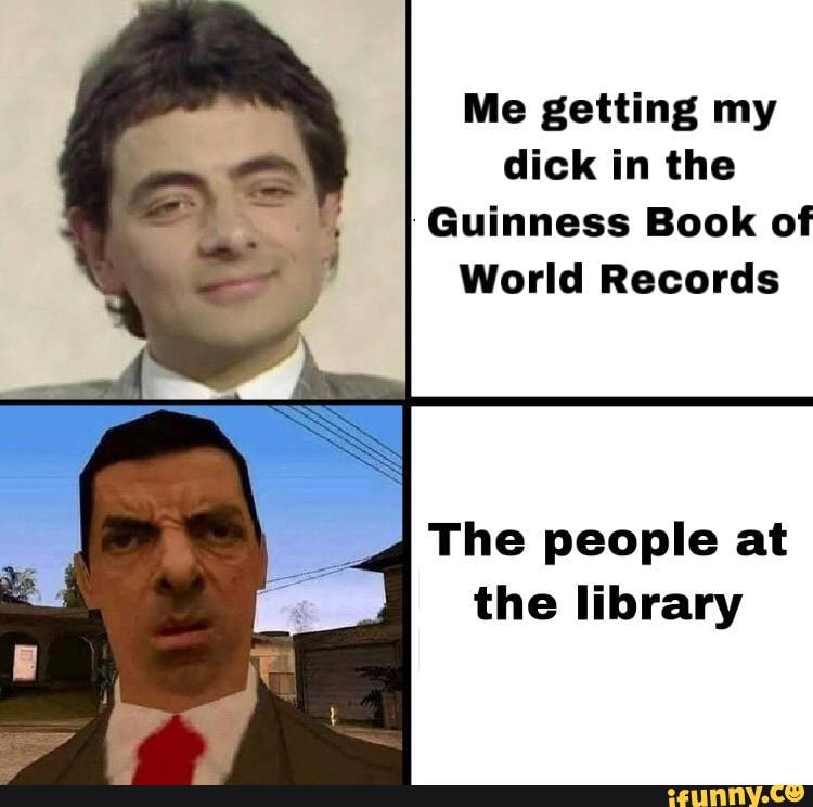 Me getting my
dick in the
I
Guinness Book of
World Records
The people at
the library