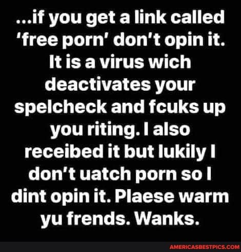...if you get a link called
'free porn' don't opin it.
It is a virus wich deactivates your spellcheck and fcuks up you riting. I also receibed it but lukily don't uatch porn sol dint opin it. Plaese warm yu frends. Wanks.