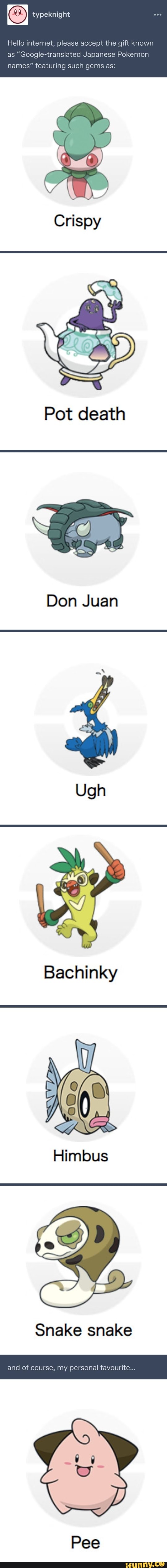 typeknight
Hello internet, please accept the gift known as "Google-translated Japanese Pokemon
names" featuring such gems as:
Pot death
Don Juan
Ugh
Himbus
Snake snake
and of course, my personal favourite...
Pee