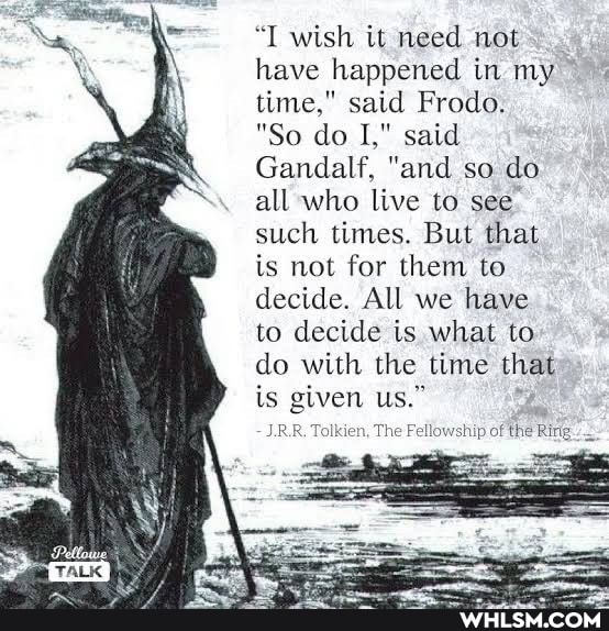 "I wish it need not have happened in my time," said Frodo.
"So do I," said
Gandalf, "and so do all who live to see such times. But that is not for them to decide. All we have to decide is what to do with the time that is given us."
IRR. Tolkien, The Fe
of the Ring