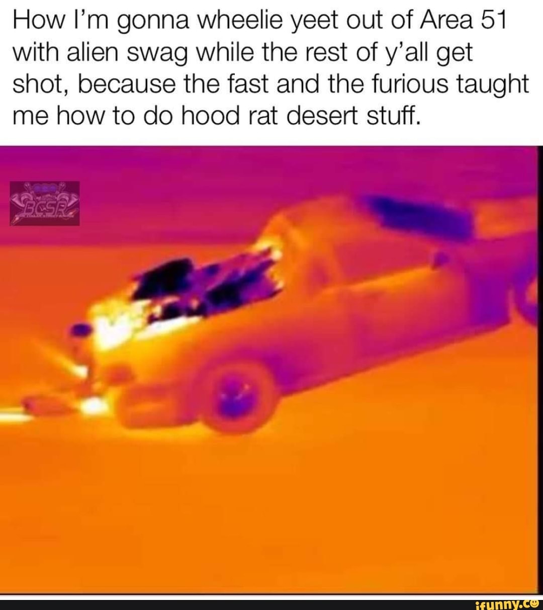 How I’m gonna wheelie yeet out of Area 51
with alien swag while the rest of y’all get
shot, because the fast and the furious taught
me how to do hood rat desert stuff.