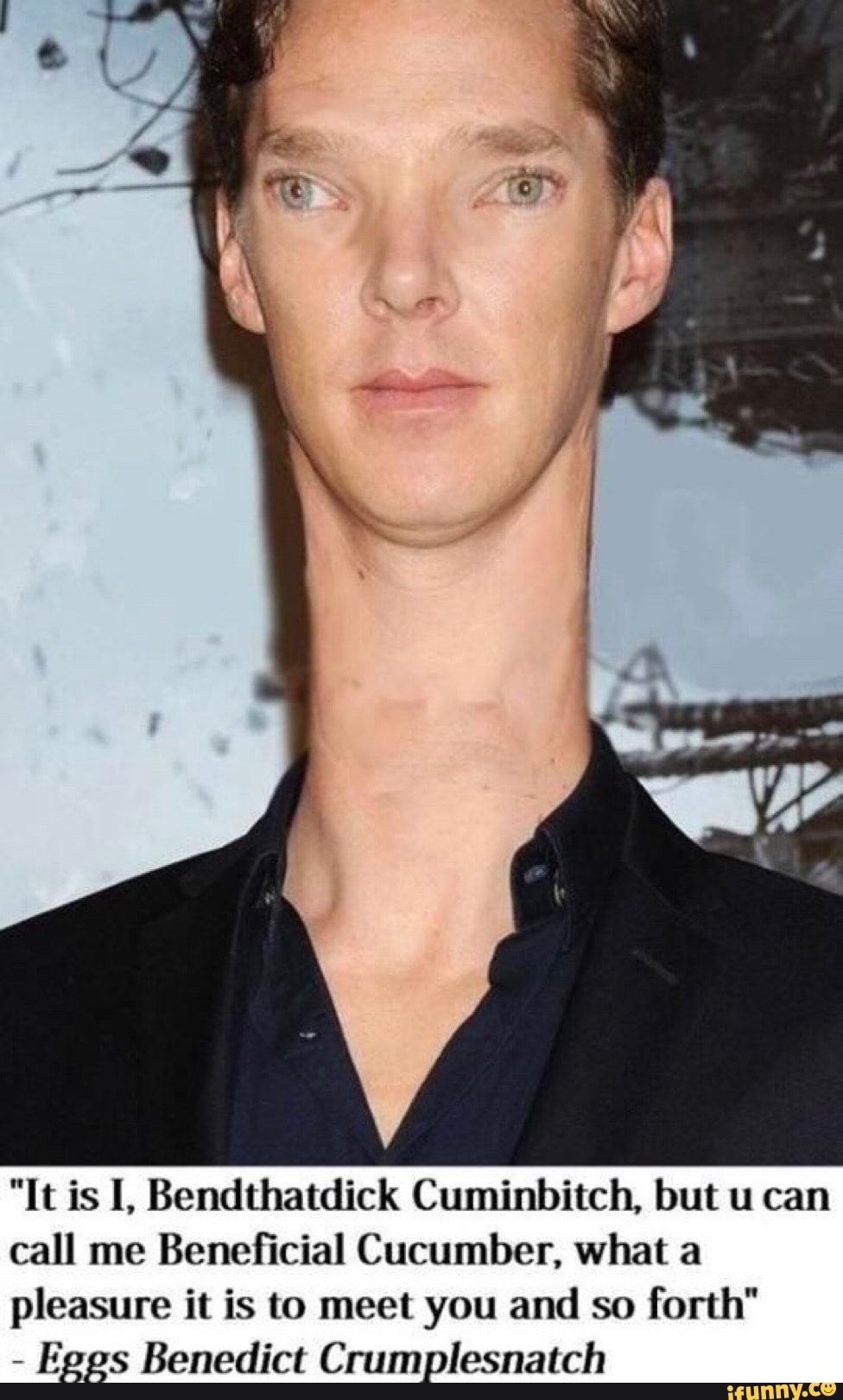 "It is I, Bendthatdick Cuminbitch, but u can call me Beneficial Cucumber, what a pleasure it is to meet you and so forth"
- Eggs Benedict Crumplesnatch