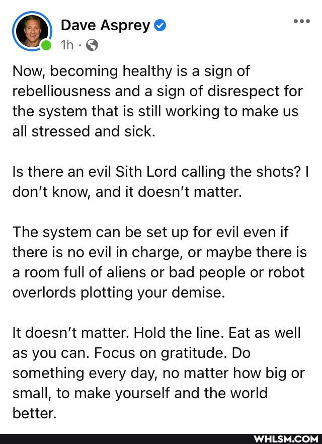 @ Dave Asprey
Now, becoming healthy is a sign of rebelliousness and a sign of disrespect for the system that is still working to make us all stressed and sick.
Is there an evil Sith Lord calling the shots? I don't know, and it doesn't matter.
The system can be set up for evil even if there is no evil in charge, or maybe there is a room full of aliens or bad people or robot overlords plotting your demise.
It doesn't matter. Hold the line. Eat as well as you can. Focus on gratitude. Do something every day, no matter how big or small, to make yourself and the world better.