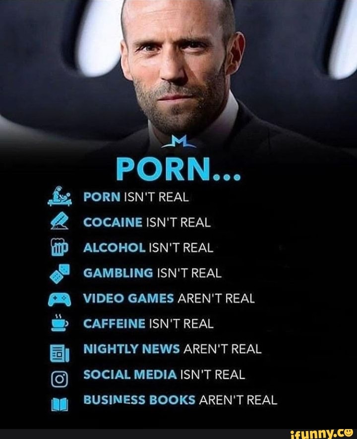 PORN...
PORN ISN'T REAL
COCAINE ISN'T REAL ALCOHOL ISN'T REAL GAMBLING ISN'T REAL
VIDEO GAMES AREN'T REAL CAFFEINE ISN'T REAL
NIGHTLY NEWS AREN'T REAL SOCIAL MEDIA ISN'T REAL BUSINESS BOOKS AREN'T REAL