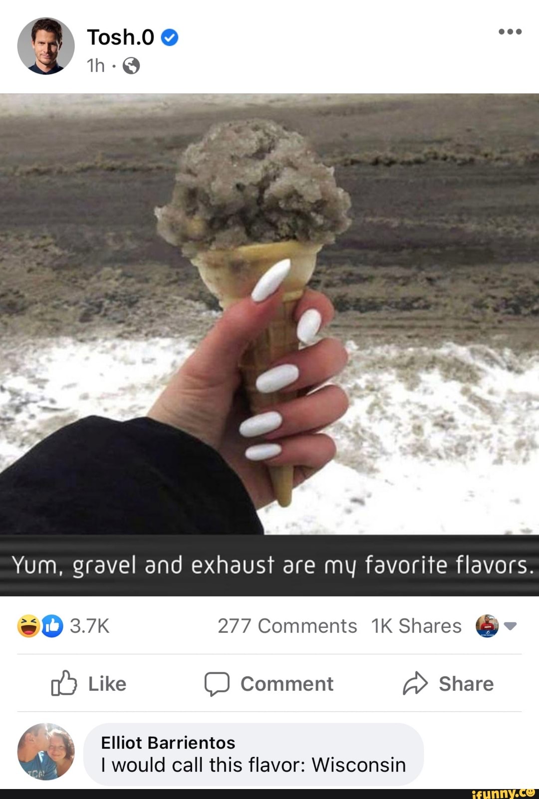 Tosh.0
th-@
Yum, gravel and exhaust are my favorite flavors.
3.7K 277 Comments Shares @v
Like Comment Share
Elliot Barrientos
I would call this flavor: Wisconsin