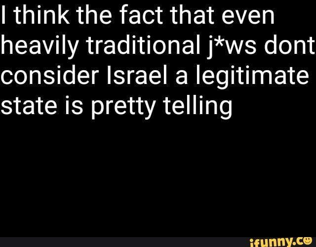 I think the fact that even
heavily traditional j*ws dont
consider Israel a legitimate
state is pretty telling