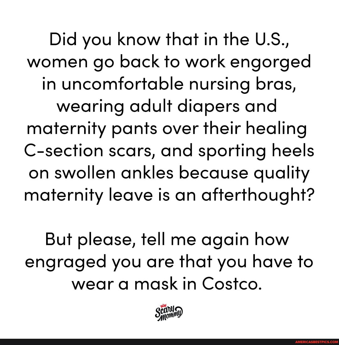 Did you know that in the U.S., women go back to work engorged in uncomfortable nursing bras, wearing adult diapers and maternity pants over their healing
C-section scars, and sporting heels on swollen ankles because quality maternity leave is an afterthought?
But please, tell me again how engraged you are that you have to wear a mask in Costco.