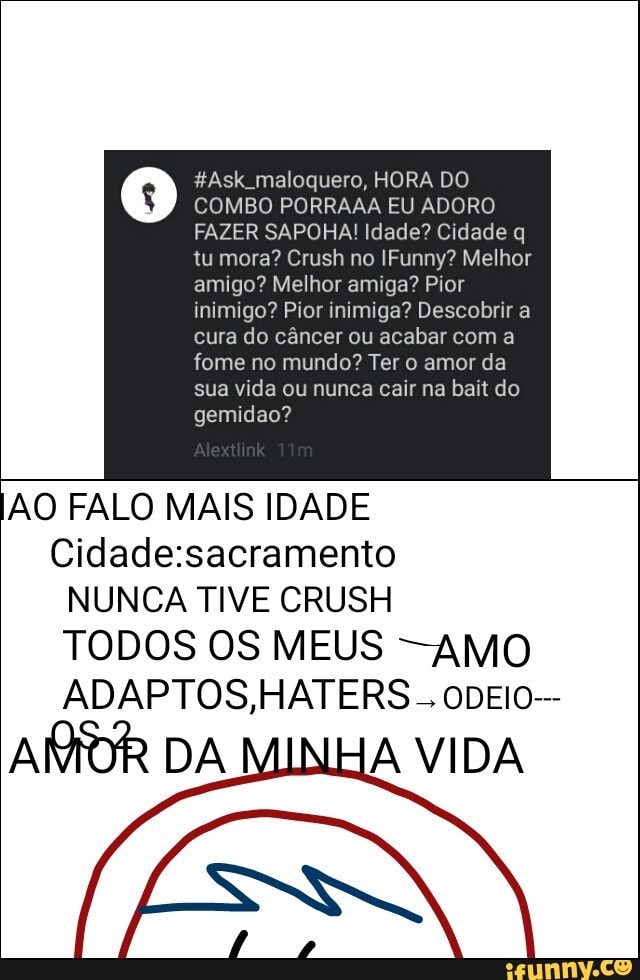 #Ask_maloquero, HORA DO
COMBO PORRAAA EU ADORO
FAZER SAPOHA! Idade? Cidade q
tu mora? Crush no IFunny? Melhor
amigo? Melhor amiga? Pior
inimigo? Pior inimiga? Descobrir a
cura do câncer ou acabar com a
fome no mundo? Ter o amor da
sua vida ou nunca cair na bait do
gemidao?
AO FALO MAIS IDADE
Cidade:sacramento
NUNCA TIVE CRUSH
TODOS OS MEUS -AMO
AMOR DA A VIDA