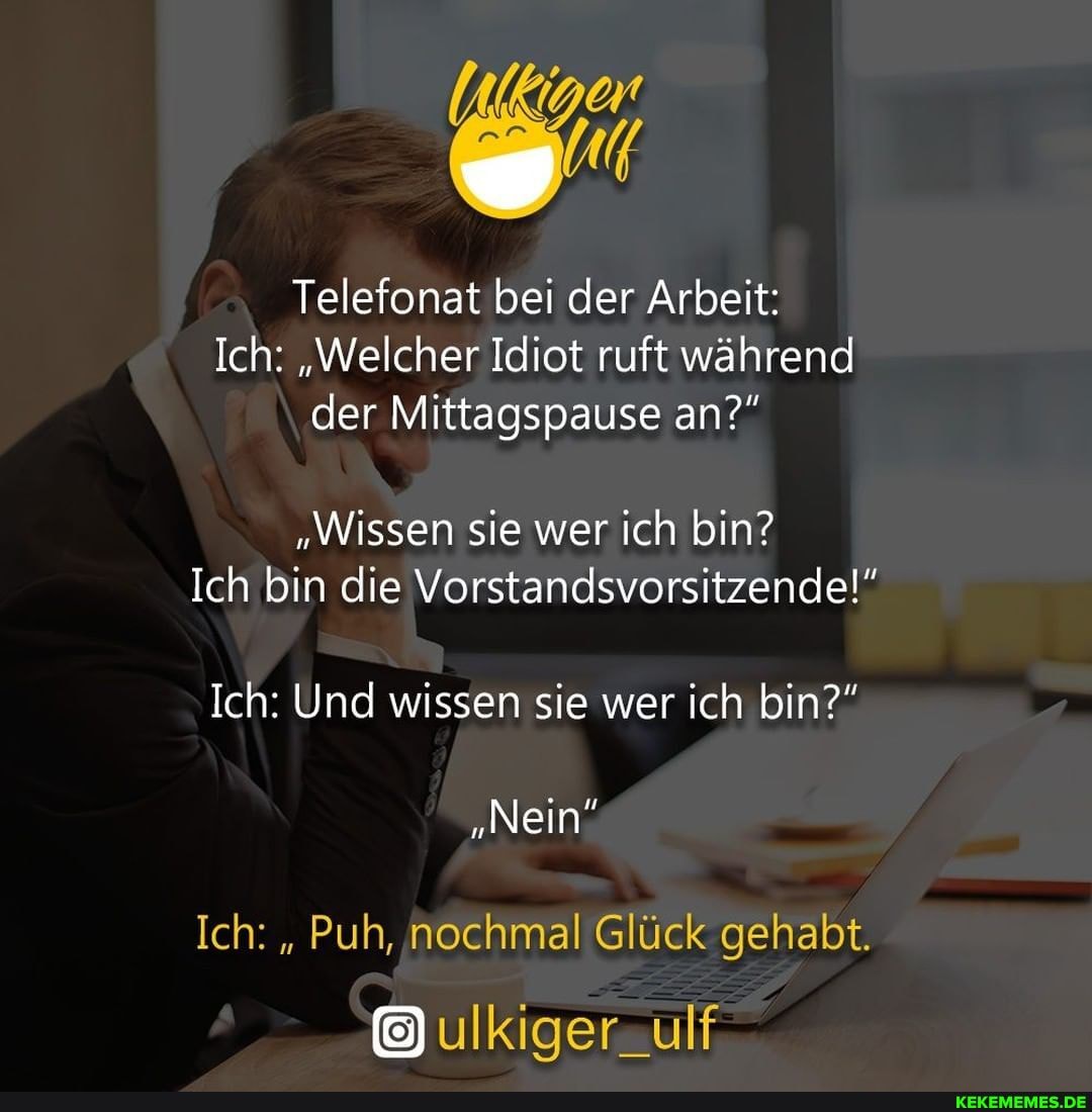 / Telefonat bei der Arbeit:
Ich: "Welcher Idiot ruft während
\ der Mittagspause an?"
"Wissen sie wer ich bin?
Ich Bin die Vorstandsvorsitzende!"
Ich: Und wissen sie wer ich bin?"
"Nein
Ich: " Puh, nochmal Glück gehabt.
@ulkiger
