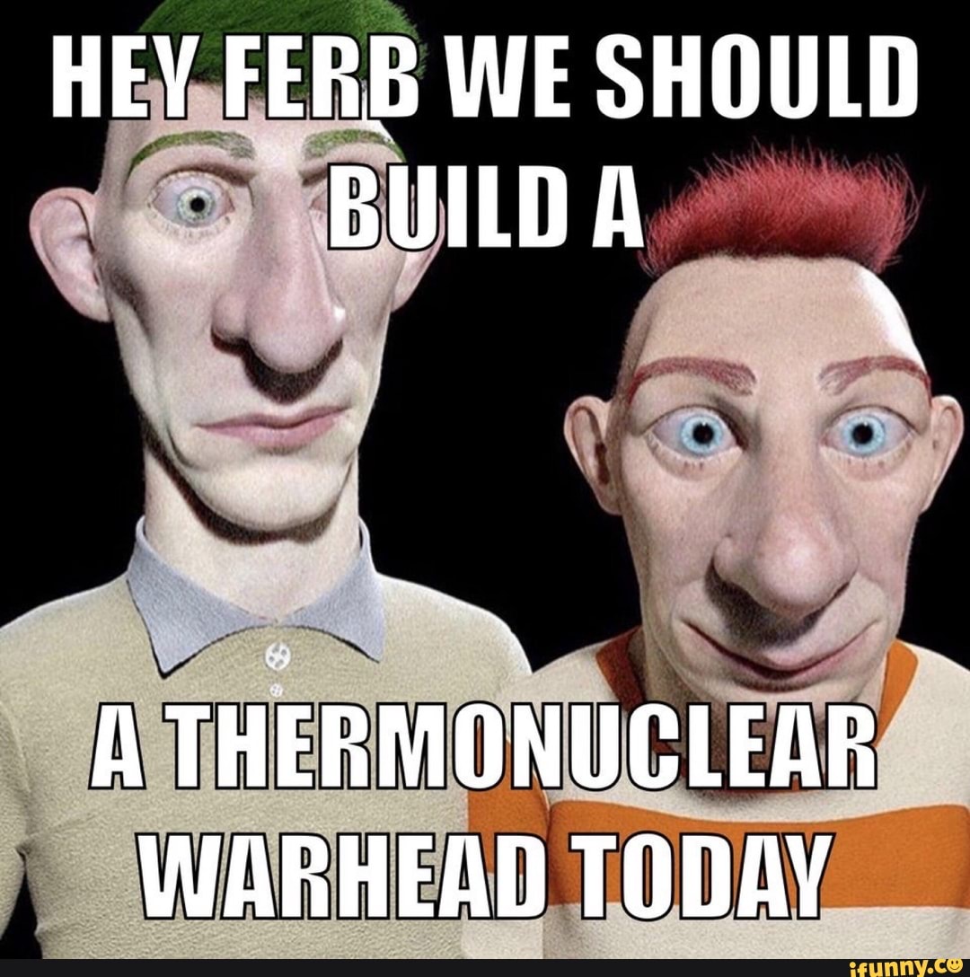 HEY FERB WE SHOULD BUILD A
THERMONUCLEAR WARHEAD TODAY