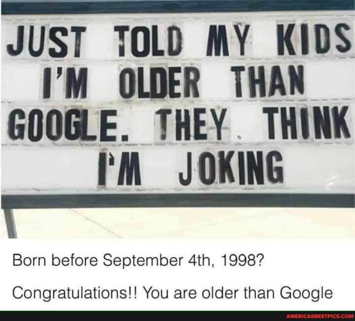 JUST TOLD MY KIDS I'M OLDER THAN GOOGLE. THEY THINK rM JOKING
Born before September 1998?
Congratulations!! You are older than Google