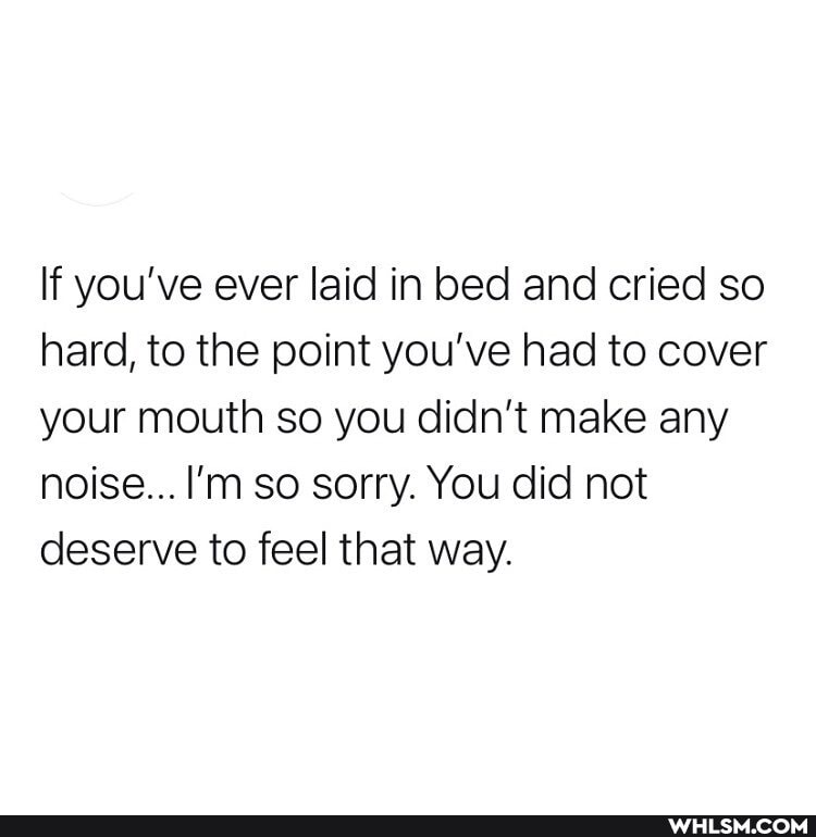 If you've ever laid in bed and cried so hard, to the point you've had to cover your mouth so you didn't make any noise... I'm so sorry. You did not deserve to feel that way.