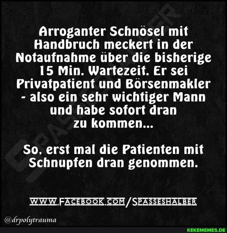 Arroganter Schnösel mit
Handbruch meckert in der
Notaufnahme über die bisherige
15 Min. Wartezeit. Er sei
Privatpatient und Börsenmakler
- also ein sehr wichtiger Mann und habe sofort dran zu kommen...
So, erst mal die Patienten mit
Schnupfen dran genommen.
WWW SEASSESHALBER