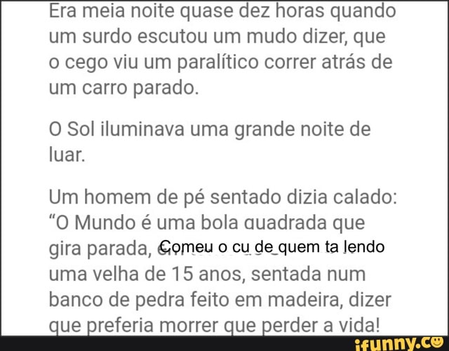 Era meia noite quase dez horas quando
um surdo escutou um mudo dizer, que
o cego viu um paralítico correr atrás de
um carro parado.
O Sol iluminava uma grande noite de
luar.
Um homem de pé sentado dizia calado:
"O Mundo é uma bola auadrada que
gira parada, &omeu o cu de quem ta lendo
uma velha de 15 anos, sentada num
banco de pedra feito em madeira, dizer
que preferia morrer que perder a vida!