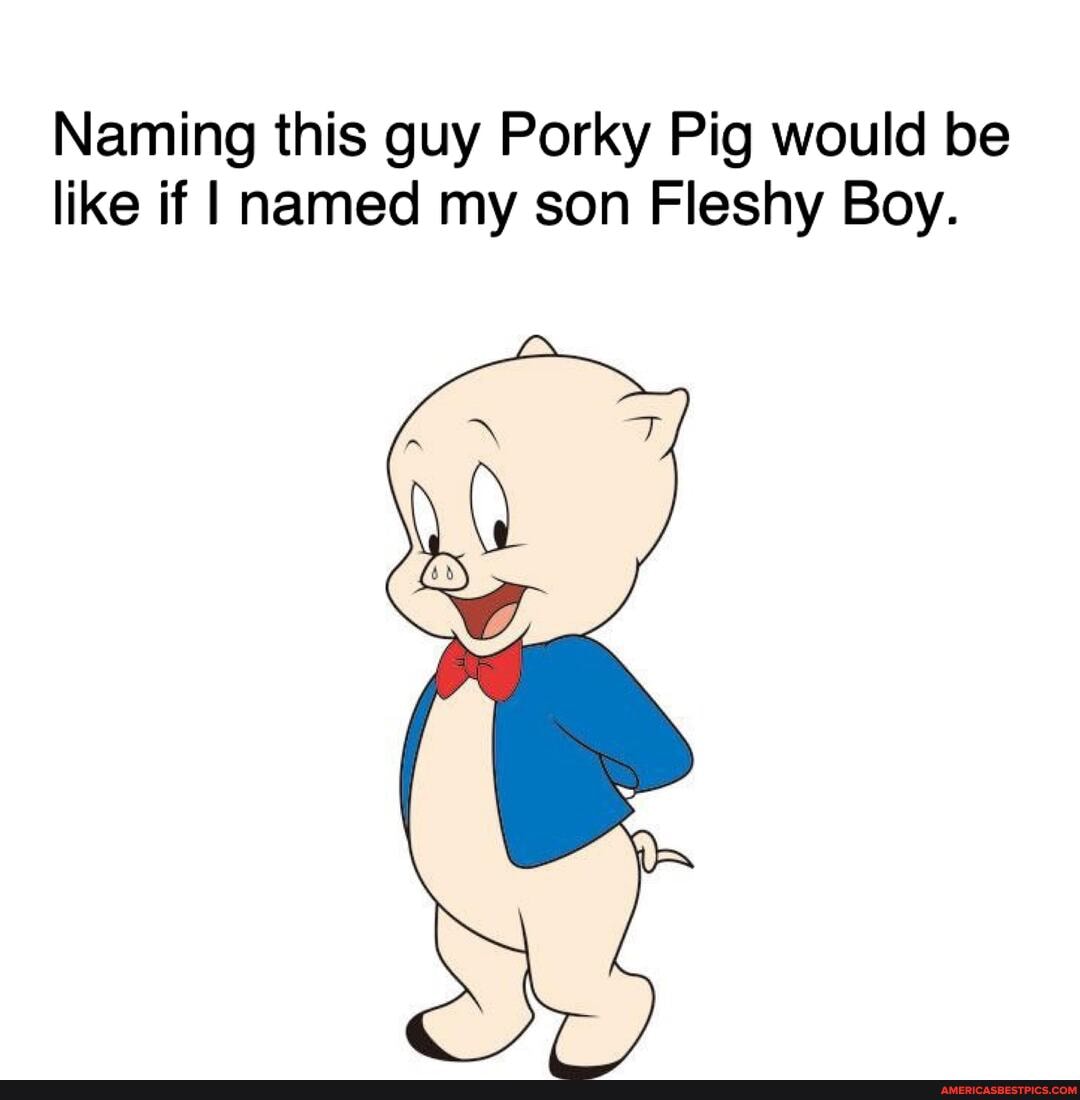 Naming this guy Porky Pig would be like if named my son Fleshy Boy.