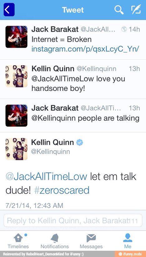 Internet =
Broken
9 Kellin Quinn @kellinguinn 13h o,
Y @JackAllTimeLow love you
handsome boy!
OS QKellinquinn people are talking
@JackAllTimeLow let em talk
dude! #zeroscared
4 Na
Timelines Notifications Messages Me