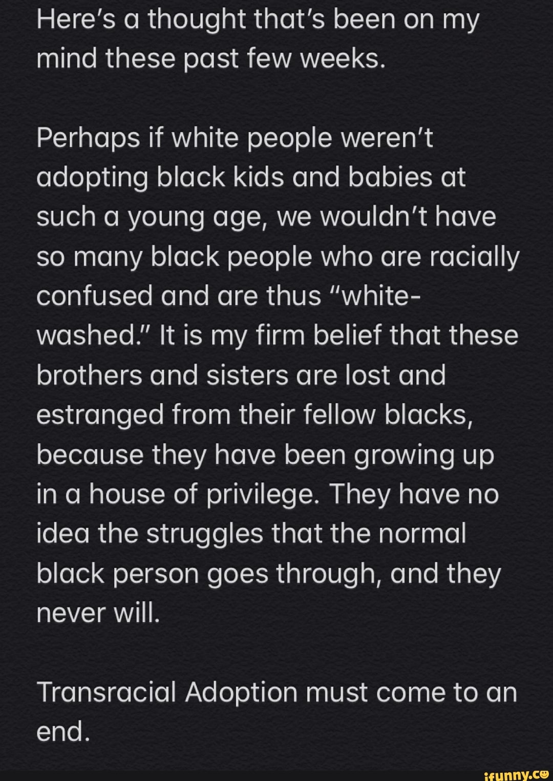 Here's a thought that's been on my
mind these past few weeks.
Perhaps if white people weren't
adopting black kids and babies at
such a young age, we wouldn't have
so many black people who are racially
confused and are thus "white-
washed." It is my firm belief that these
brothers and sisters are lost and
estranged from their fellow blacks,
because they have been growing up
in a house of privilege. They have no
idea the struggles that the normal
black person goes through, and they
never will.
Transracial Adoption must come to an
end.