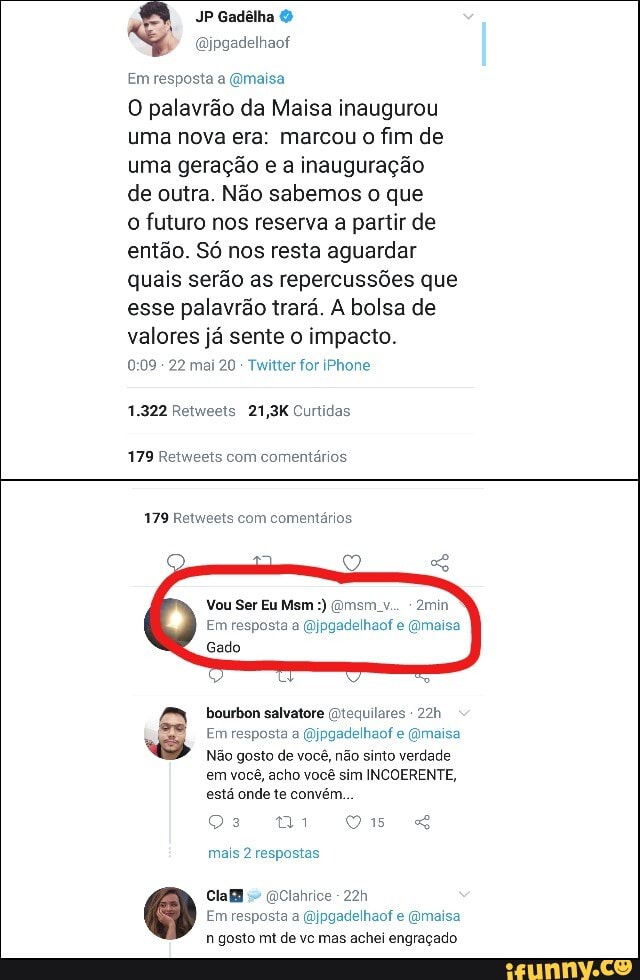 À
JP Gadelha O
@jpgadelhaot
Em resposta a @maisa
O palavrão da Maisa inaugurou
uma nova era: marcou o fim de
uma geração e a inauguração
de outra. Não sabemos o que
o futuro nos reserva
a partir de
então. Só nos resta aguardar
quais serão as repercussões que
esse palavrão trará. A bolsa de
valores já sente o impacto.
0:09 Twitter for iPhone
1.322 Retweets 21,3K Curtidas
179 Retweets com
comentários
179 Retweets com comentários
Em resposta a @jpgadelhaof e @maisa
Gado
bourbon salvatore @tequilares
ES
@jpgadelhaof e @maisa
viv gosto de você, não sinto verdade
em você, acho você sim INCOERENTE,
está onde te convém...
mais 2 respostas
Cla
@Clahrice
Em resposta a @jpgadelhaof e @maisa
n gosto mt de vc mas achei engraçado