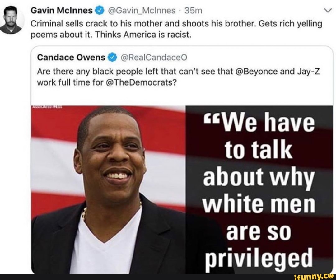 7
Gavin McInnes Gavin Mcinnes
Criminal sells crack to his mother and shoots his brother. Gets rich yelling
poems about it. Thinks America is racist.
Candace Owens @RealCandaceO
Are there any black people left that can't see that @Beyonce and Jay-Z
work full time for @TheDemocrats?
"We have
to talk
about why
white men
are so
privileged