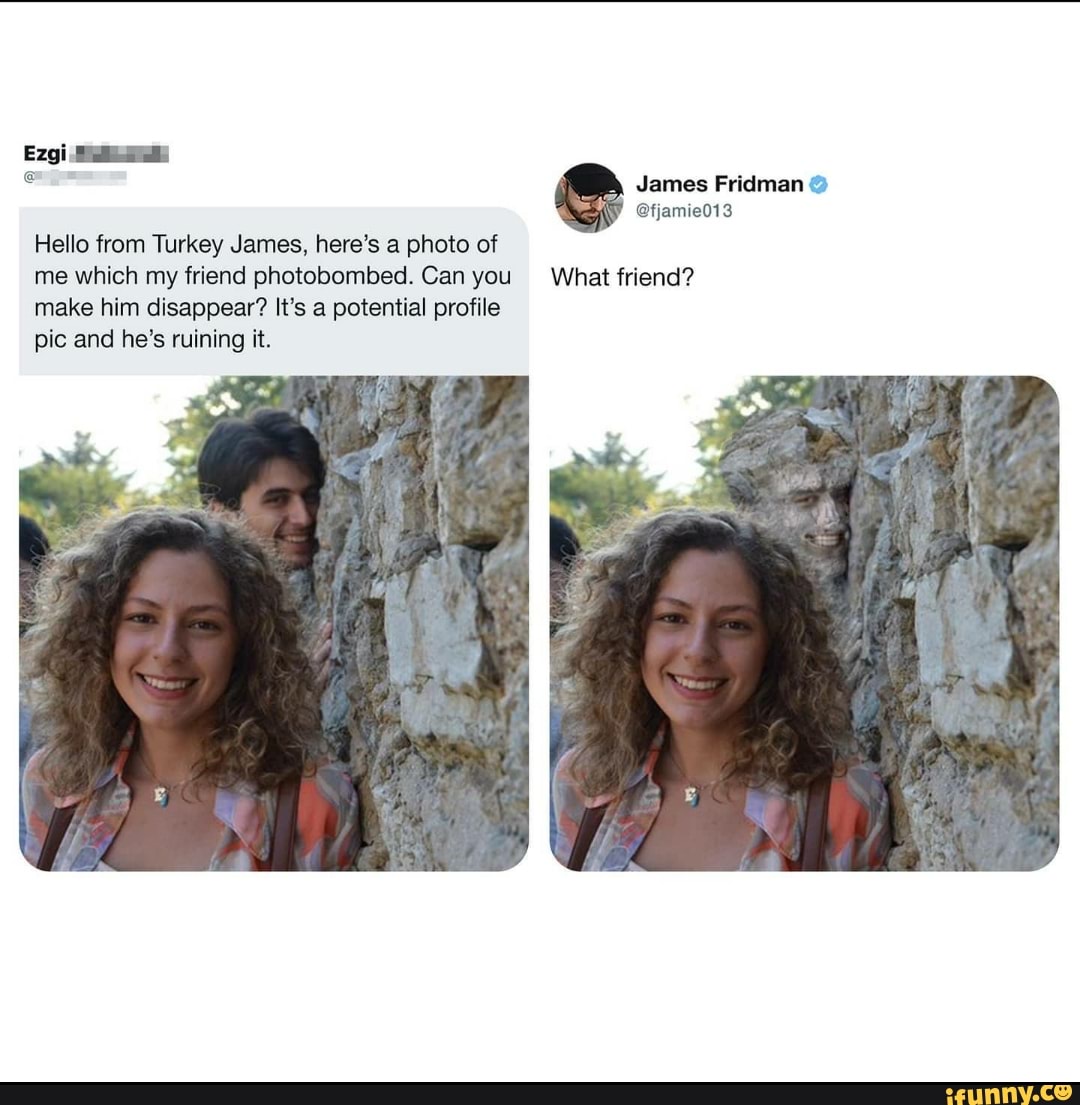 3
e James Fridman Hello from Turkey James, here's a photo of
me which my friend photobombed. Can you What friend?
make him disappear? It's a potential profile
pic and he's ruining it.
