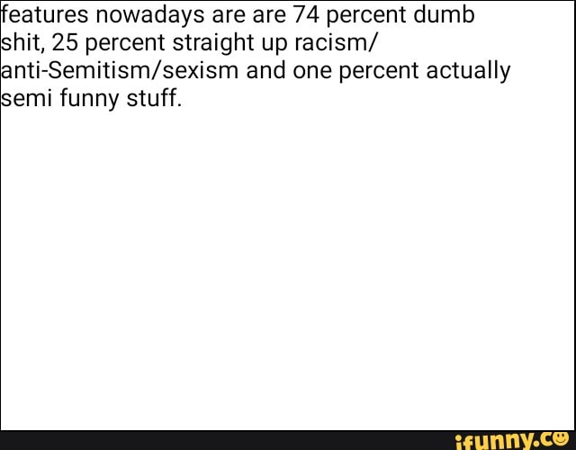 features nowadays are are 74 percent dumb
shit, 25 percent straight up racism/
anti-Semitism/sexism and one percent actually
semi funny stuff.