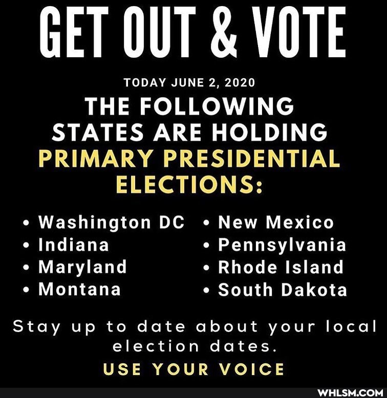 GET OUT & VOTE
TODAY JUNE 2, 2020
THE FOLLOWING STATES ARE HOLDING PRIMARY PRESIDENTIAL ELECTIONS:
Washington DC New Mexico
Indiana Pennsylvania
Maryland Rhode Island
Montana South Dakota
Stay up to date about your local election dates.
USE YOUR VOICE