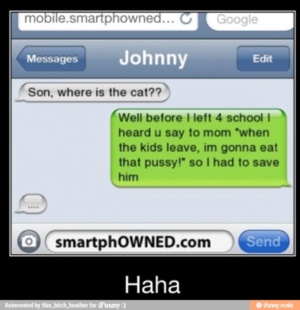 Son, where is the cat??
'Well before I left 4 school I"
heard u say to mom "when
the kids leave, im gonna eat
that pussy!" so I had to save
©) smartphOWNED.com "Send I