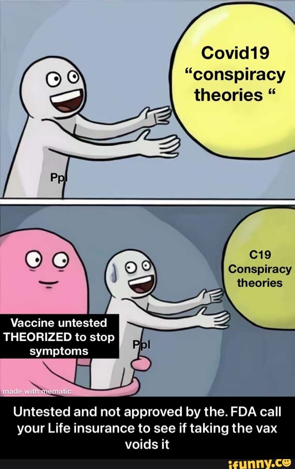 Covid19
"conspiracy theories "
Conspiracy theories
Vaccine untested
THEORIZED to stop symptoms
Untested and not approved by the. FDA call your Life insurance to see if taking the vax voids it - Untested and not approved by the. FDA call your Life insurance to see if taking the vax voids it