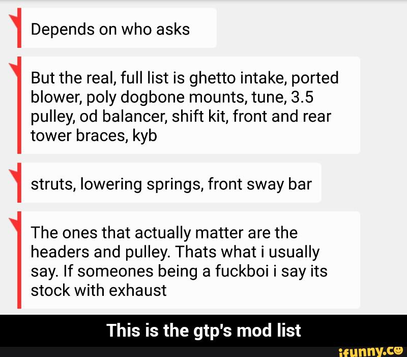 But the real, full list is ghetto intake, ported
blower, poly dogbone mounts, tune, 3.5
pulley, od balancer, shift kit, front and rear
tower braces, kyb
struts, lowering springs, front sway bar
The ones that actually matter are the
headers and pulley. Thats what i usually
say. If someones being a fuckboi i say its
stock with exhaust
This is the gtp's mod list
-.4._4.-4._4_ - This is the gtp's mod list