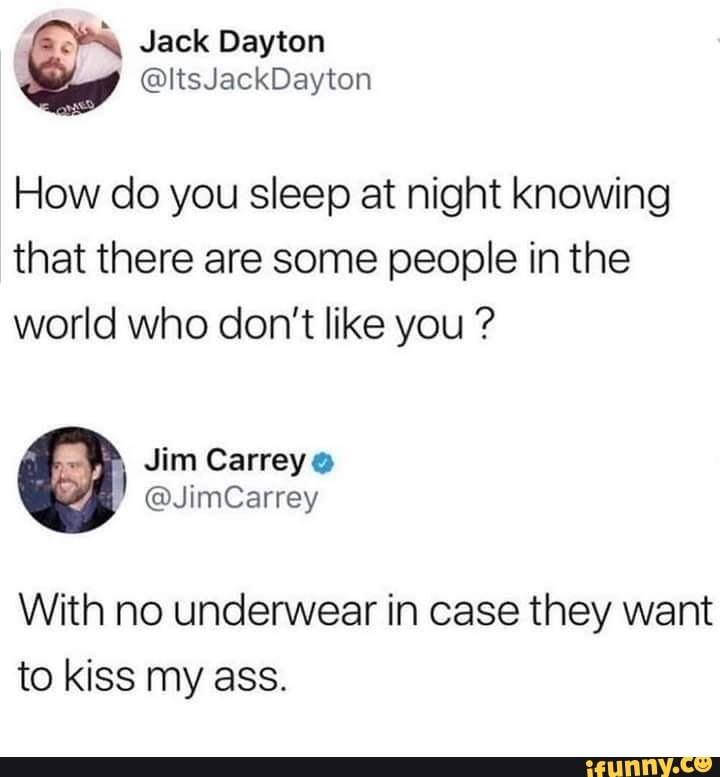 How do you sleep at night knowing
that there are some people in the
world who don't like you With no underwear in case they want
to kiss my ass.