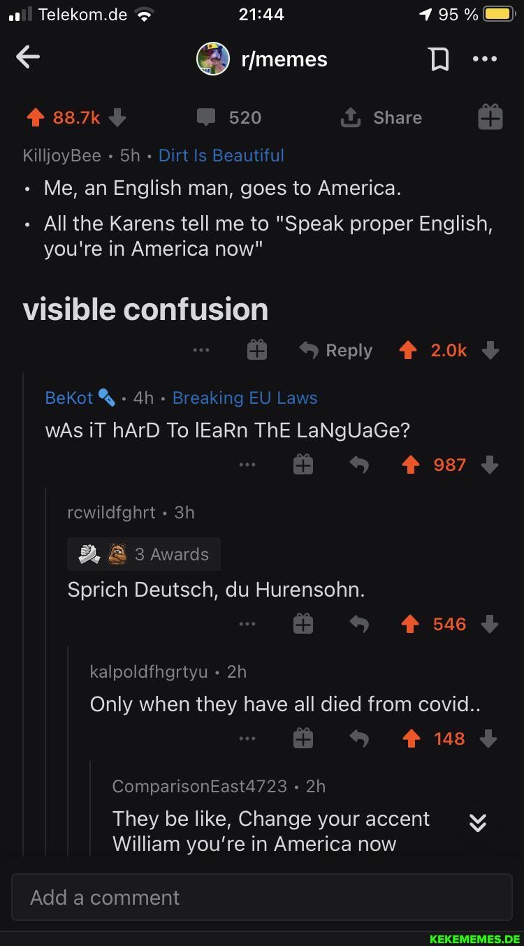 Telekom.de
88.7k 520 Share
KilljoyBee Sh - Dirt Is Beautiful
Me, an English man, goes to America.
All the Karens tell me to "Speak proper English, you're in America now"
visible confusion
Reply 2.0k
BeKot - - Breaking EU Laws wAs iT hArD To lEaRn ThE LaNgUaGe?
987 rewildfghrt
B, 3 Awards
Sprich Deutsch, du Hurensohn.
546
kalpoldfhgrtyu
Only when they have all died from covid..
148
ComparisonEast4723
They be like, Change your accent
William you're in America now
Add a comment