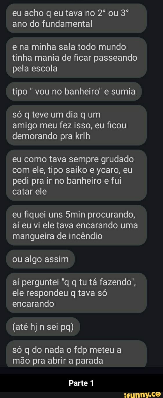 eu acho q eu tava no ou ano do fundamental
e na minha sala todo mundo tinha mania de ficar passeando pela escola
tipo vou no banheiro" e sumia
só q teve um dia q um amigo meu fez isso, eu ficou demorando pra krlh
eu como tava sempre grudado com ele, tipo saiko e ycaro, eu pedi pra ir no banheiro e fui catar ele
eu fiquei uns 5min procurando, aí eu vi ele tava encarando uma mangueira de incêndio
ou algo assim
aí perguntei "q q tu tá fazendo", ele respondeu q tava só encarando
(até hj n sei pa)
só q do nada o fdp meteu a mão pra abrir a parada
Parte 1 - Parte 1