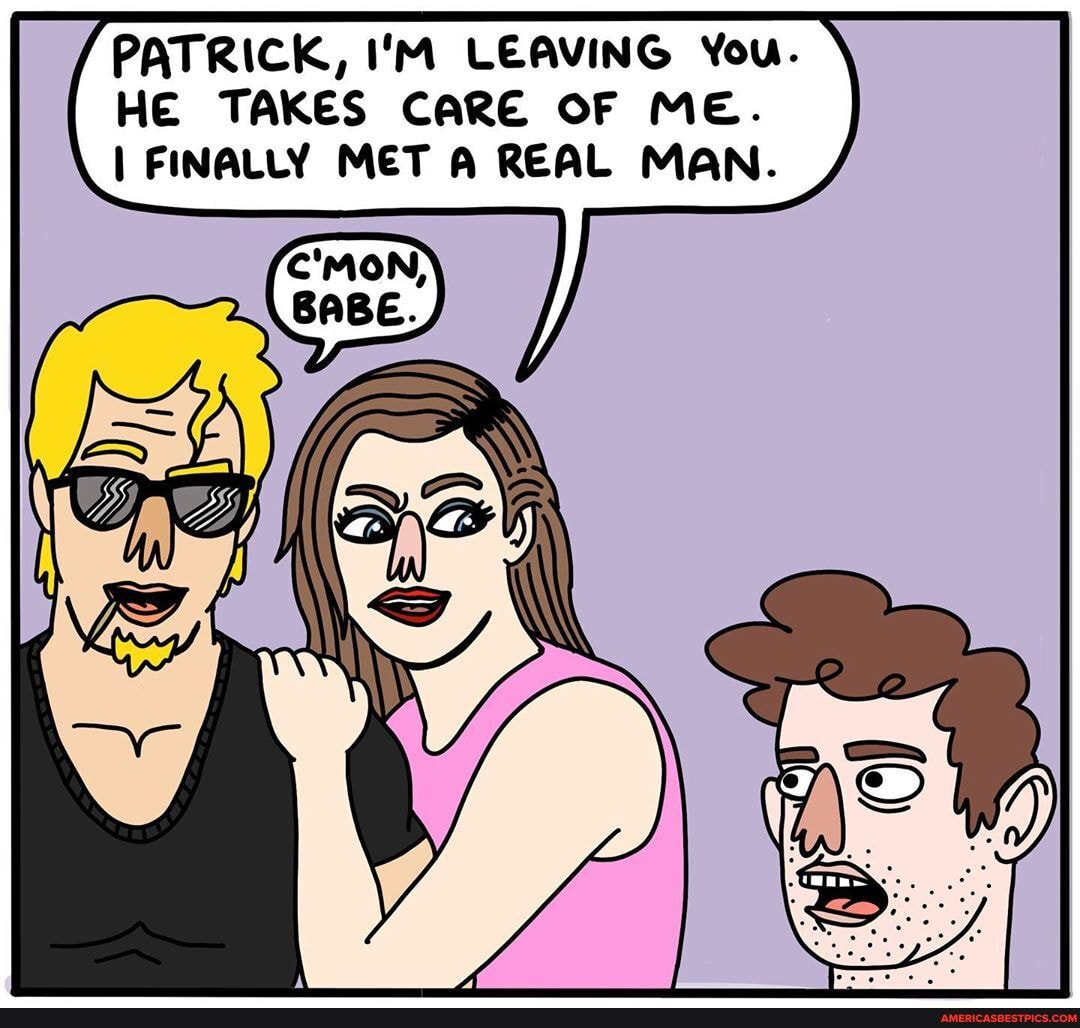 PATRICK, I'M LEAVING You.
HE TAKES CARE OF ME.
I FINALLY MET A REAL MAN.
C'MON,
BABE.