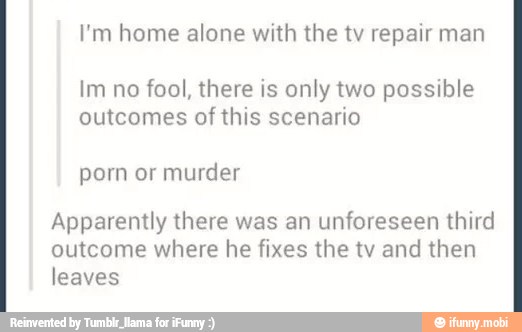 I'm home alone with the tv repair man
Im no fool, there is only two possible
outcomes of this scenario
porn murder
Apparently there was an unforeseen third
outcome where he fixes the tv and then
leaves