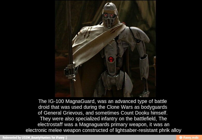 The IG-100 MagnaGuard, was an advanced type of battle
droid that was used during the Clone Wars as bodyguards
of General Grievous, and sometimes Count Dooku himself.
They were also specialized infantry on the battlefield, The
electrostaff was a Magnaguards primary weapon, it was an
electronic melee weapon constructed of lightsaber-resistant phrik alloy