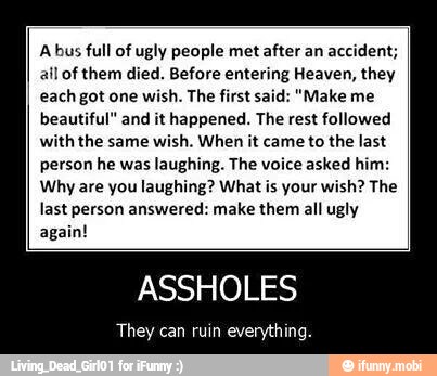 A bus full of ugly people met after an accident;
ail of them died. Before entering Heaven, they
each got one
wish. The first said: "Make me
beautiful" and it happened. The rest followed
with the same wish. When it came to the last
person he was laughing. The voice asked him:
Why are you laughing? What is your wish? The
last person answered: make them all ugly
again!
ASSHOLES