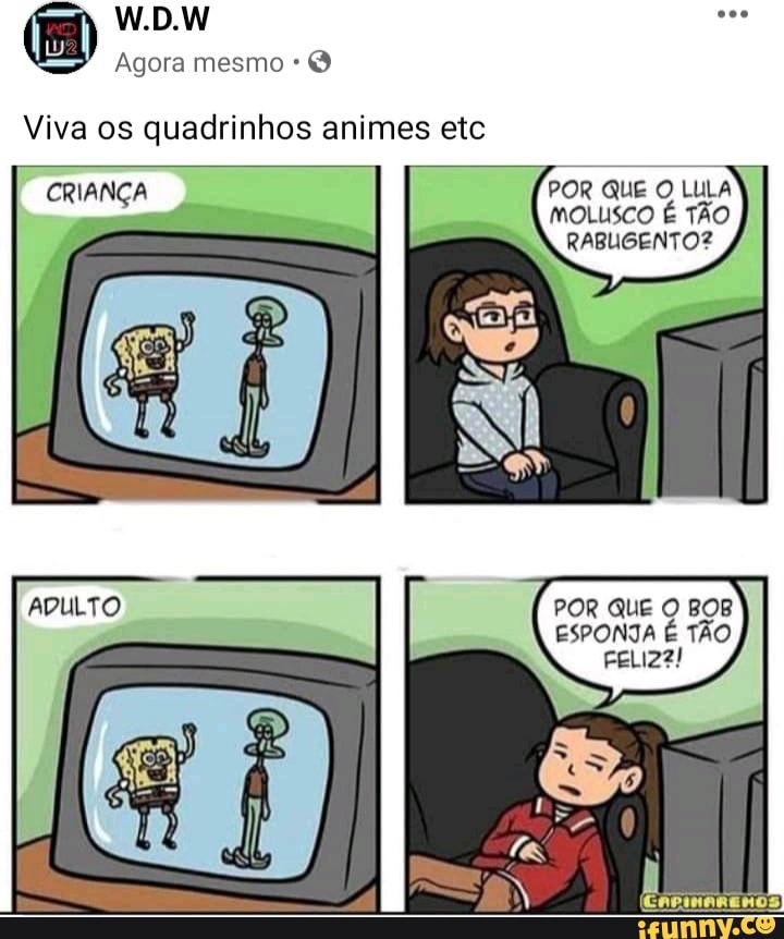 es
W.D.W
Agora mesmo *
Viva os quadrinhos animes etc
POR QUE O LULA MOLUSCO É TÃO
RABLGENTO?
CRIANÇA
ADULTO
POR QUE BOB ESPONTA É TÃO FELIZ?!